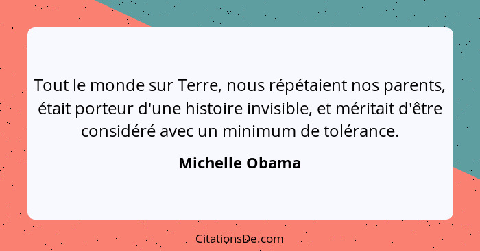 Tout le monde sur Terre, nous répétaient nos parents, était porteur d'une histoire invisible, et méritait d'être considéré avec un mi... - Michelle Obama