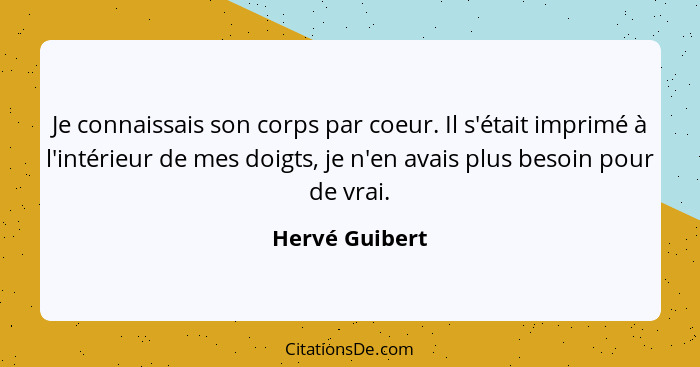 Je connaissais son corps par coeur. Il s'était imprimé à l'intérieur de mes doigts, je n'en avais plus besoin pour de vrai.... - Hervé Guibert