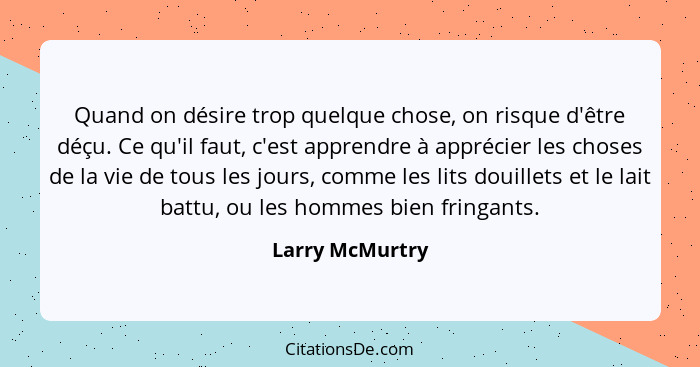 Quand on désire trop quelque chose, on risque d'être déçu. Ce qu'il faut, c'est apprendre à apprécier les choses de la vie de tous le... - Larry McMurtry