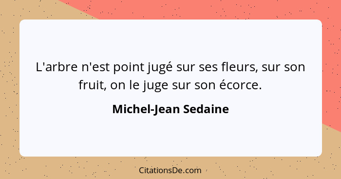 L'arbre n'est point jugé sur ses fleurs, sur son fruit, on le juge sur son écorce.... - Michel-Jean Sedaine