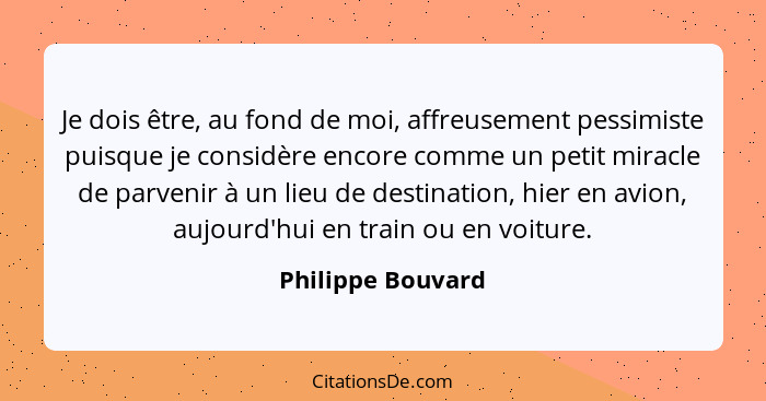 Je dois être, au fond de moi, affreusement pessimiste puisque je considère encore comme un petit miracle de parvenir à un lieu de d... - Philippe Bouvard