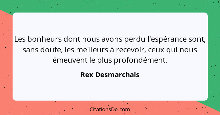 Les bonheurs dont nous avons perdu l'espérance sont, sans doute, les meilleurs à recevoir, ceux qui nous émeuvent le plus profondéme... - Rex Desmarchais