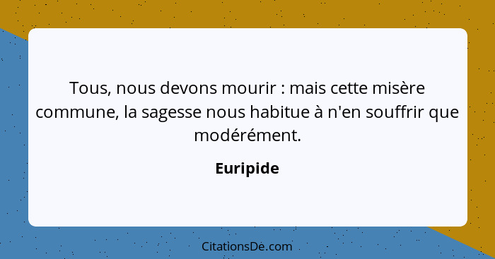 Tous, nous devons mourir : mais cette misère commune, la sagesse nous habitue à n'en souffrir que modérément.... - Euripide