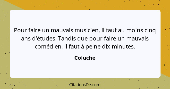 Pour faire un mauvais musicien, il faut au moins cinq ans d'études. Tandis que pour faire un mauvais comédien, il faut à peine dix minutes.... - Coluche