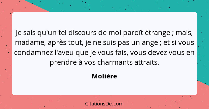 Je sais qu'un tel discours de moi paroît étrange ; mais, madame, après tout, je ne suis pas un ange ; et si vous condamnez l'aveu... - Molière