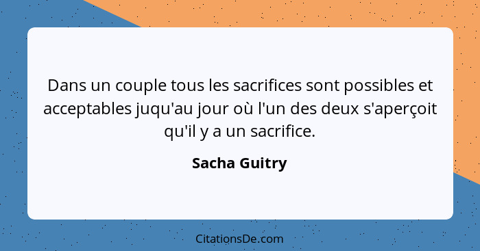 Dans un couple tous les sacrifices sont possibles et acceptables juqu'au jour où l'un des deux s'aperçoit qu'il y a un sacrifice.... - Sacha Guitry