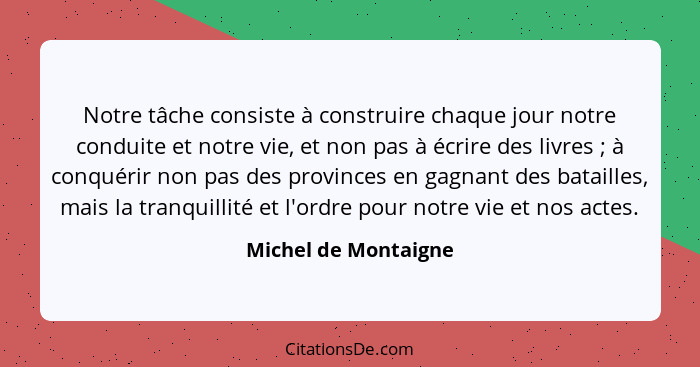 Notre tâche consiste à construire chaque jour notre conduite et notre vie, et non pas à écrire des livres ; à conquérir non... - Michel de Montaigne