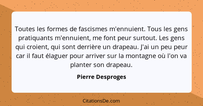 Toutes les formes de fascismes m'ennuient. Tous les gens pratiquants m'ennuient, me font peur surtout. Les gens qui croient, qui so... - Pierre Desproges