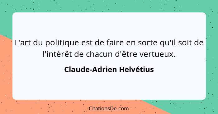 L'art du politique est de faire en sorte qu'il soit de l'intérêt de chacun d'être vertueux.... - Claude-Adrien Helvétius