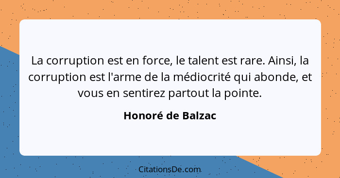 La corruption est en force, le talent est rare. Ainsi, la corruption est l'arme de la médiocrité qui abonde, et vous en sentirez pa... - Honoré de Balzac