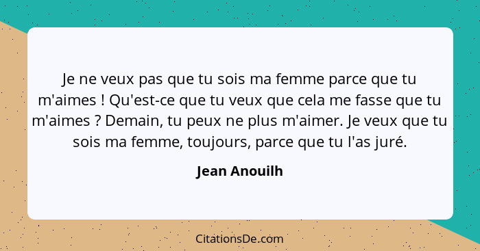 Je ne veux pas que tu sois ma femme parce que tu m'aimes ! Qu'est-ce que tu veux que cela me fasse que tu m'aimes ? Demain, t... - Jean Anouilh