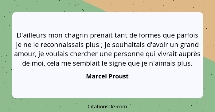 D'ailleurs mon chagrin prenait tant de formes que parfois je ne le reconnaissais plus ; je souhaitais d'avoir un grand amour, je... - Marcel Proust