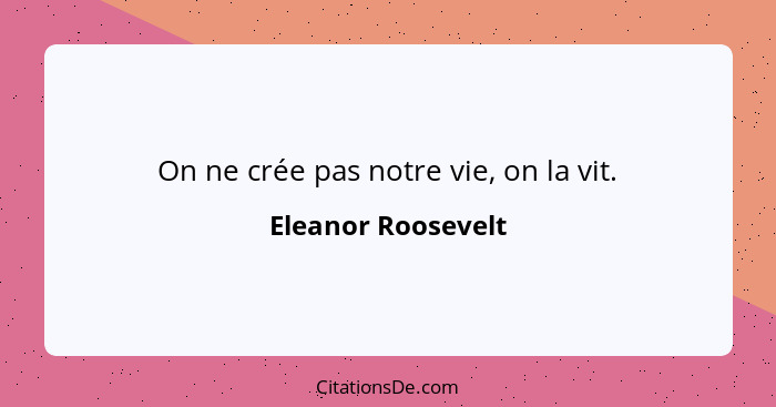 On ne crée pas notre vie, on la vit.... - Eleanor Roosevelt