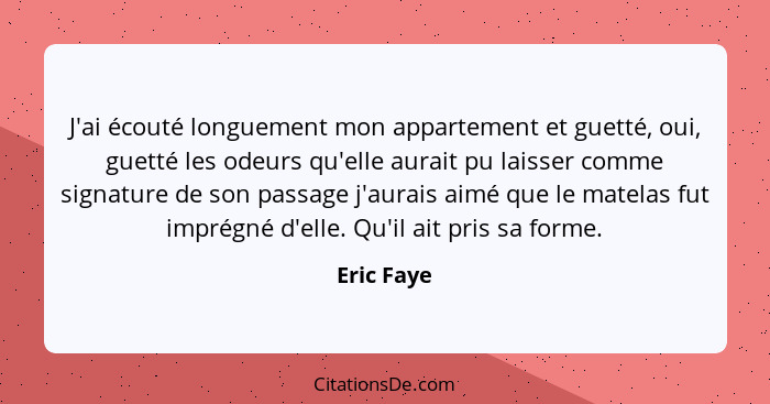 J'ai écouté longuement mon appartement et guetté, oui, guetté les odeurs qu'elle aurait pu laisser comme signature de son passage j'aurais... - Eric Faye