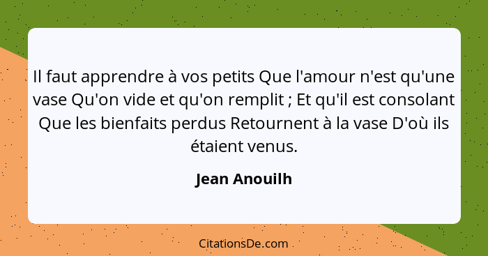 Il faut apprendre à vos petits Que l'amour n'est qu'une vase Qu'on vide et qu'on remplit ; Et qu'il est consolant Que les bienfait... - Jean Anouilh