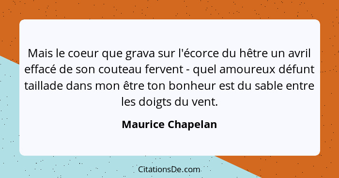 Mais le coeur que grava sur l'écorce du hêtre un avril effacé de son couteau fervent - quel amoureux défunt taillade dans mon être... - Maurice Chapelan