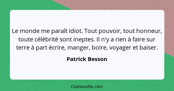 Le monde me paraît idiot. Tout pouvoir, tout honneur, toute célébrité sont ineptes. Il n'y a rien à faire sur terre à part écrire, ma... - Patrick Besson