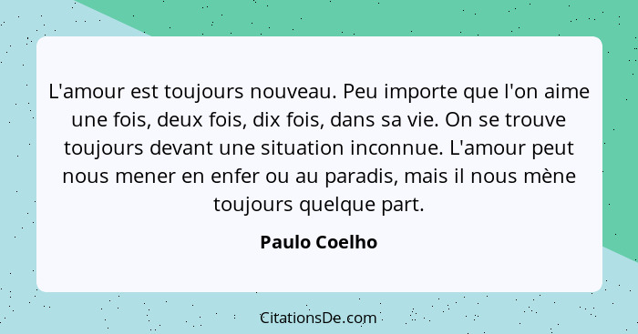 L'amour est toujours nouveau. Peu importe que l'on aime une fois, deux fois, dix fois, dans sa vie. On se trouve toujours devant une si... - Paulo Coelho