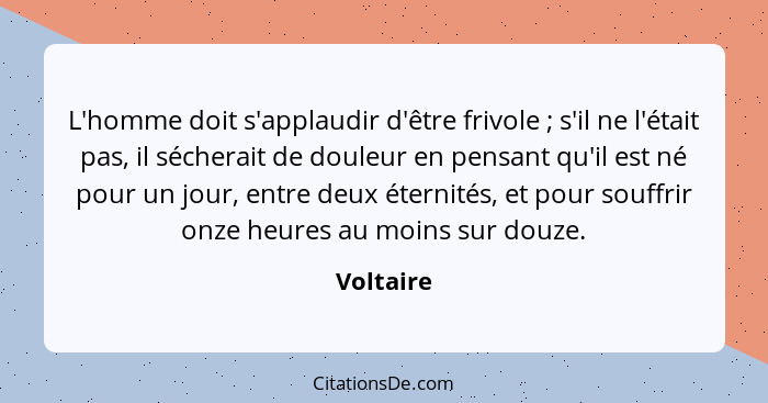 L'homme doit s'applaudir d'être frivole ; s'il ne l'était pas, il sécherait de douleur en pensant qu'il est né pour un jour, entre deu... - Voltaire