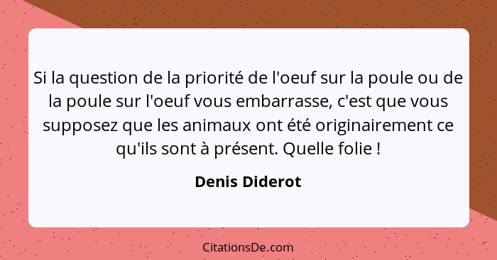 Si la question de la priorité de l'oeuf sur la poule ou de la poule sur l'oeuf vous embarrasse, c'est que vous supposez que les animau... - Denis Diderot