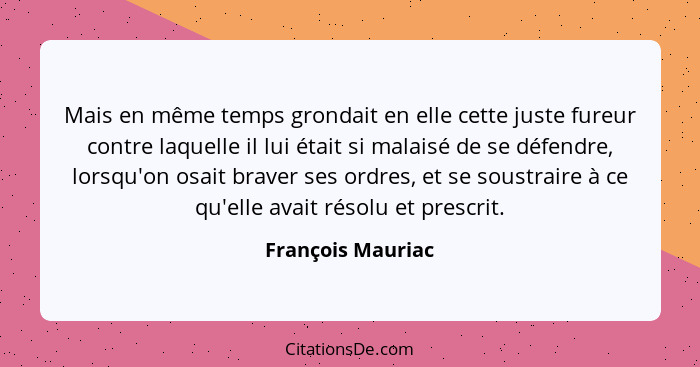 Mais en même temps grondait en elle cette juste fureur contre laquelle il lui était si malaisé de se défendre, lorsqu'on osait brav... - François Mauriac