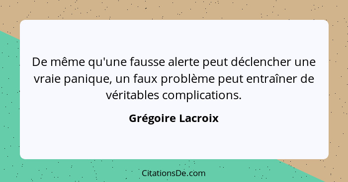 De même qu'une fausse alerte peut déclencher une vraie panique, un faux problème peut entraîner de véritables complications.... - Grégoire Lacroix