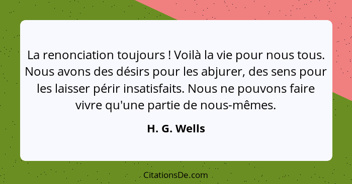 La renonciation toujours ! Voilà la vie pour nous tous. Nous avons des désirs pour les abjurer, des sens pour les laisser périr ins... - H. G. Wells