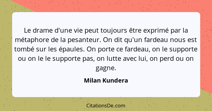 Le drame d'une vie peut toujours être exprimé par la métaphore de la pesanteur. On dit qu'un fardeau nous est tombé sur les épaules. O... - Milan Kundera