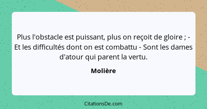 Plus l'obstacle est puissant, plus on reçoit de gloire ; - Et les difficultés dont on est combattu - Sont les dames d'atour qui parent... - Molière