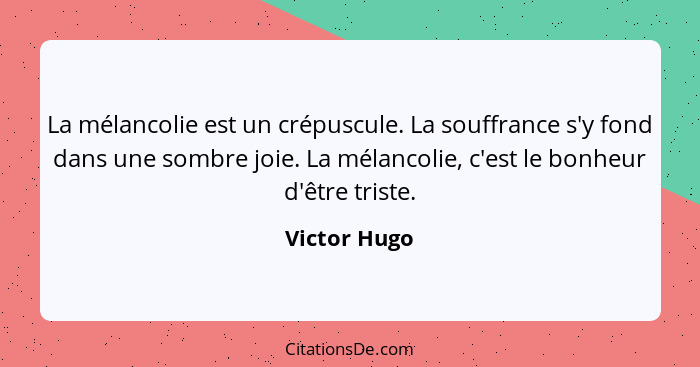 La mélancolie est un crépuscule. La souffrance s'y fond dans une sombre joie. La mélancolie, c'est le bonheur d'être triste.... - Victor Hugo