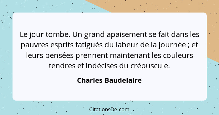 Le jour tombe. Un grand apaisement se fait dans les pauvres esprits fatigués du labeur de la journée ; et leurs pensées pren... - Charles Baudelaire