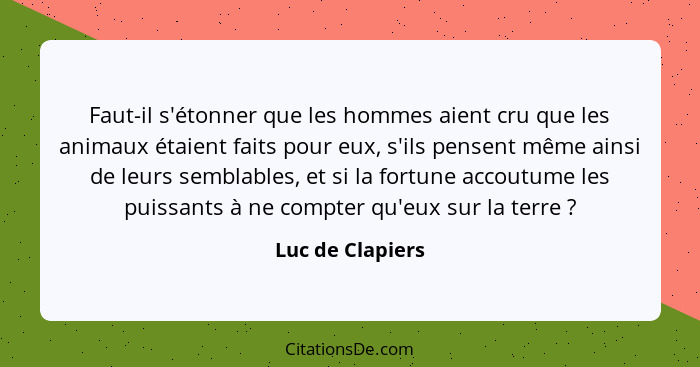 Faut-il s'étonner que les hommes aient cru que les animaux étaient faits pour eux, s'ils pensent même ainsi de leurs semblables, et... - Luc de Clapiers