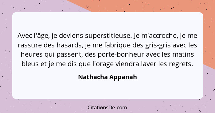 Avec l'âge, je deviens superstitieuse. Je m'accroche, je me rassure des hasards, je me fabrique des gris-gris avec les heures qui p... - Nathacha Appanah