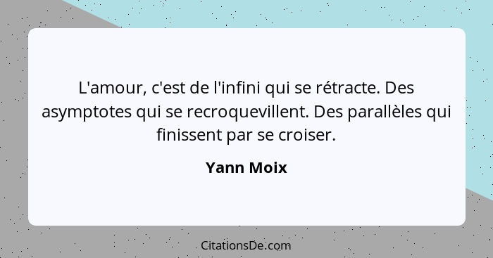 L'amour, c'est de l'infini qui se rétracte. Des asymptotes qui se recroquevillent. Des parallèles qui finissent par se croiser.... - Yann Moix