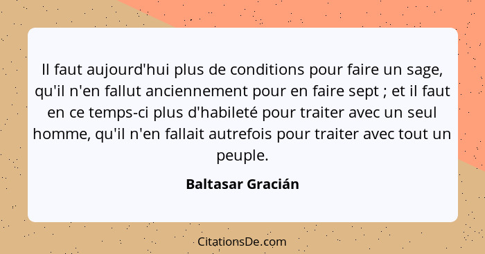 Il faut aujourd'hui plus de conditions pour faire un sage, qu'il n'en fallut anciennement pour en faire sept ; et il faut en c... - Baltasar Gracián