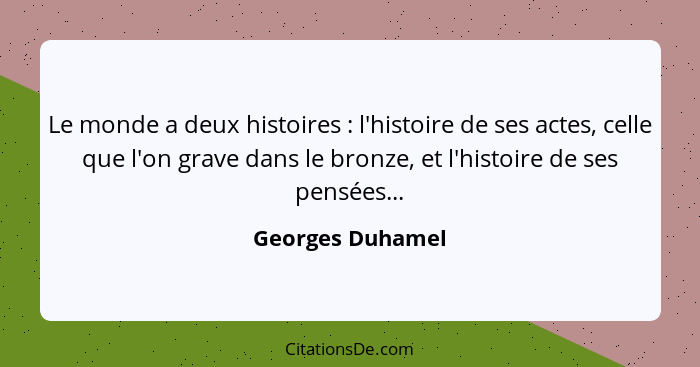 Le monde a deux histoires : l'histoire de ses actes, celle que l'on grave dans le bronze, et l'histoire de ses pensées...... - Georges Duhamel