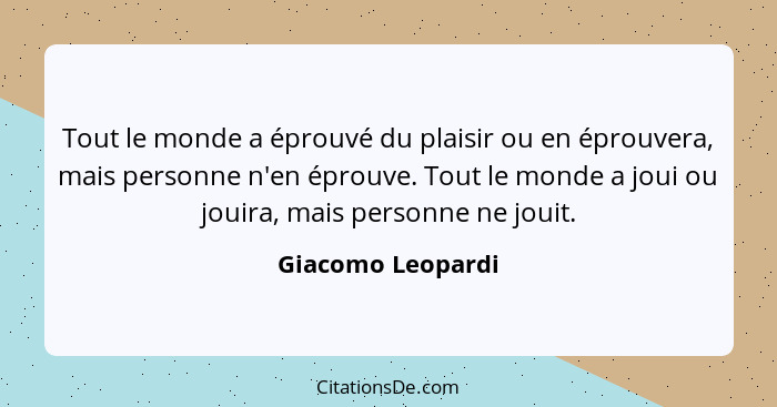 Tout le monde a éprouvé du plaisir ou en éprouvera, mais personne n'en éprouve. Tout le monde a joui ou jouira, mais personne ne jo... - Giacomo Leopardi