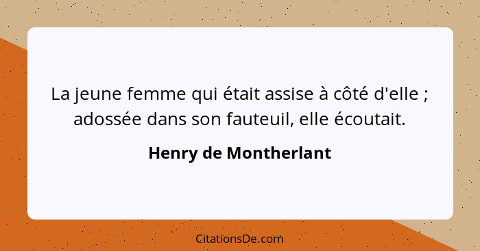 La jeune femme qui était assise à côté d'elle ; adossée dans son fauteuil, elle écoutait.... - Henry de Montherlant