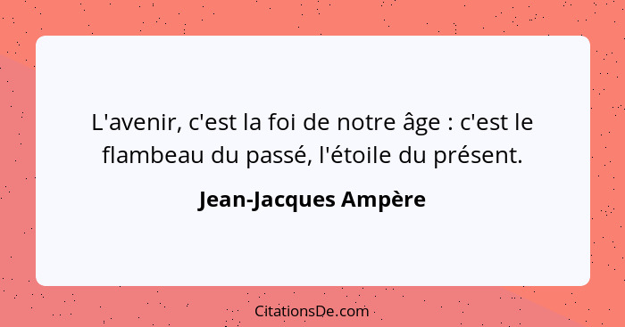 L'avenir, c'est la foi de notre âge : c'est le flambeau du passé, l'étoile du présent.... - Jean-Jacques Ampère