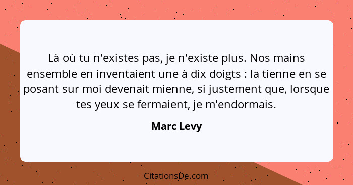 Là où tu n'existes pas, je n'existe plus. Nos mains ensemble en inventaient une à dix doigts : la tienne en se posant sur moi devenai... - Marc Levy