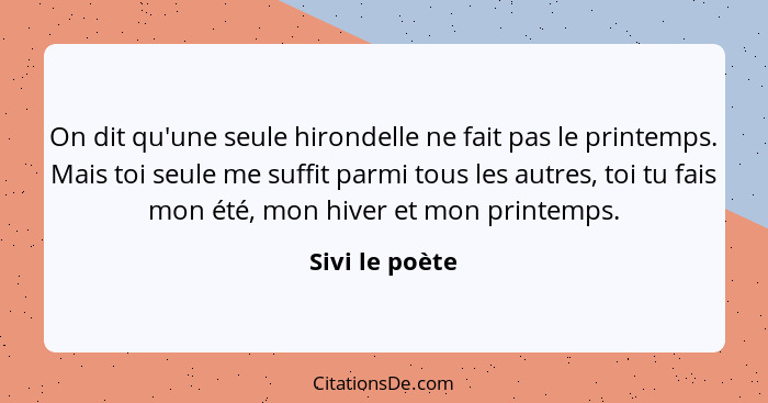 On dit qu'une seule hirondelle ne fait pas le printemps. Mais toi seule me suffit parmi tous les autres, toi tu fais mon été, mon hive... - Sivi le poète