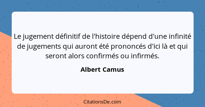 Le jugement définitif de l'histoire dépend d'une infinité de jugements qui auront été prononcés d'ici là et qui seront alors confirmés... - Albert Camus