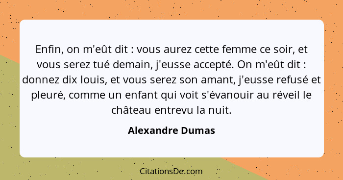 Enfin, on m'eût dit : vous aurez cette femme ce soir, et vous serez tué demain, j'eusse accepté. On m'eût dit : donnez dix... - Alexandre Dumas