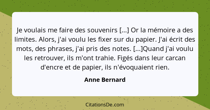 Je voulais me faire des souvenirs [...] Or la mémoire a des limites. Alors, j'ai voulu les fixer sur du papier. J'ai écrit des mots, de... - Anne Bernard