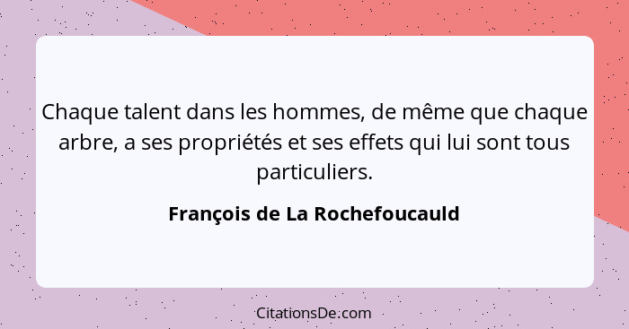 Chaque talent dans les hommes, de même que chaque arbre, a ses propriétés et ses effets qui lui sont tous particuliers.... - François de La Rochefoucauld