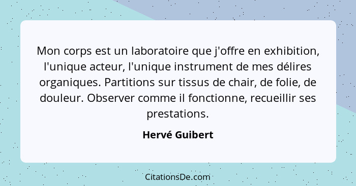 Mon corps est un laboratoire que j'offre en exhibition, l'unique acteur, l'unique instrument de mes délires organiques. Partitions sur... - Hervé Guibert