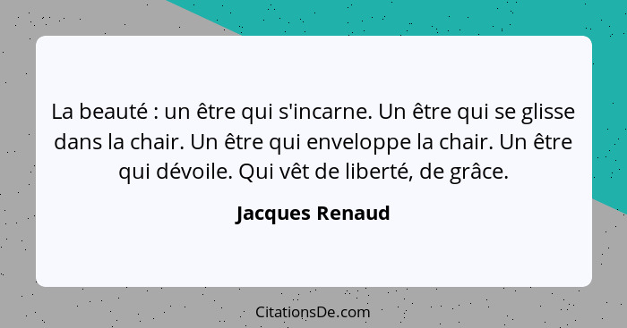 La beauté : un être qui s'incarne. Un être qui se glisse dans la chair. Un être qui enveloppe la chair. Un être qui dévoile. Qui... - Jacques Renaud