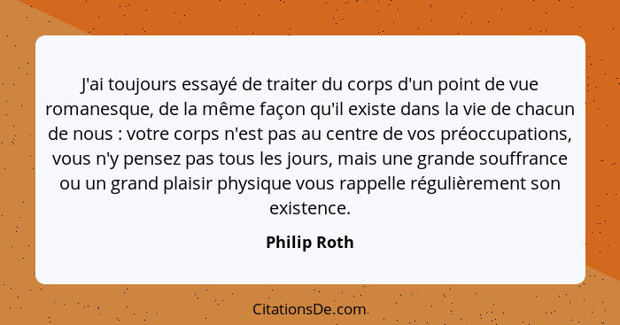 J'ai toujours essayé de traiter du corps d'un point de vue romanesque, de la même façon qu'il existe dans la vie de chacun de nous ... - Philip Roth