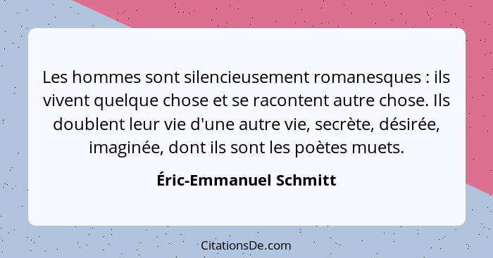 Les hommes sont silencieusement romanesques : ils vivent quelque chose et se racontent autre chose. Ils doublent leur vie... - Éric-Emmanuel Schmitt