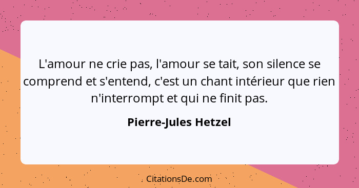 L'amour ne crie pas, l'amour se tait, son silence se comprend et s'entend, c'est un chant intérieur que rien n'interrompt et qui... - Pierre-Jules Hetzel